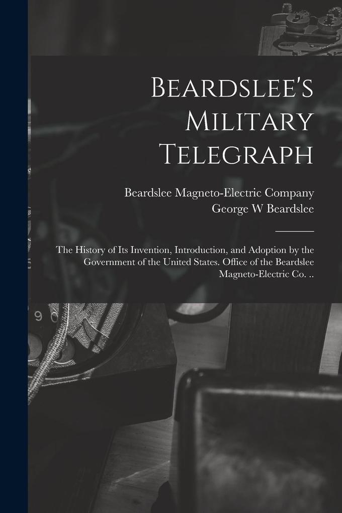 Produktbild: Beardslee's Military Telegraph: the History of Its Invention, Introduction, and Adoption by the Government of the United States. Office of the Beardsl | George W. Beardslee