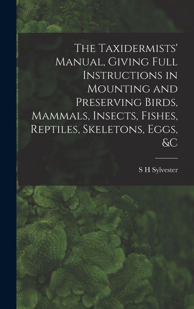 Produktbild: The Taxidermists' Manual, Giving Full Instructions in Mounting and Preserving Birds, Mammals, Insects, Fishes, Reptiles, Skeletons, Eggs, &c | S H Sylvester