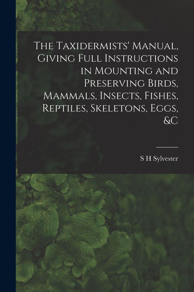Produktbild: The Taxidermists' Manual, Giving Full Instructions in Mounting and Preserving Birds, Mammals, Insects, Fishes, Reptiles, Skeletons, Eggs, &c | S H Sylvester