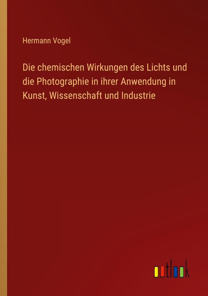 Produktbild: Die chemischen Wirkungen des Lichts und die Photographie in ihrer Anwendung in Kunst, Wissenschaft und Industrie | Hermann Vogel