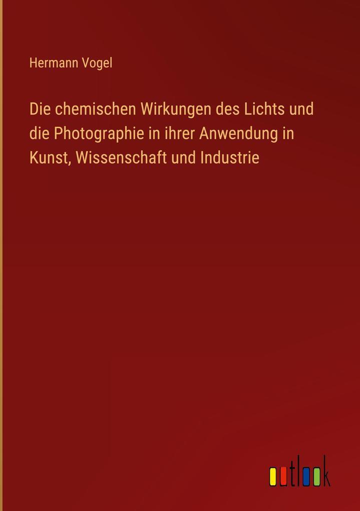 Produktbild: Die chemischen Wirkungen des Lichts und die Photographie in ihrer Anwendung in Kunst, Wissenschaft und Industrie | Hermann Vogel