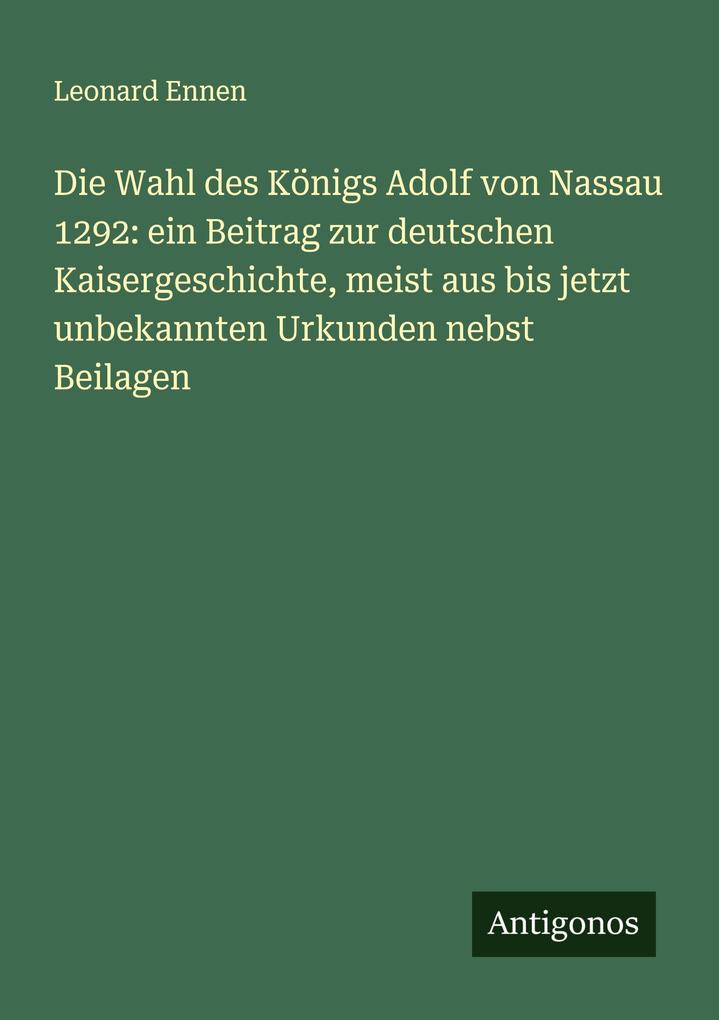 Produktbild: Die Wahl des Königs Adolf von Nassau 1292: ein Beitrag zur deutschen Kaisergeschichte, meist aus bis jetzt unbekannten Urkunden nebst Beilagen | Leonard Ennen