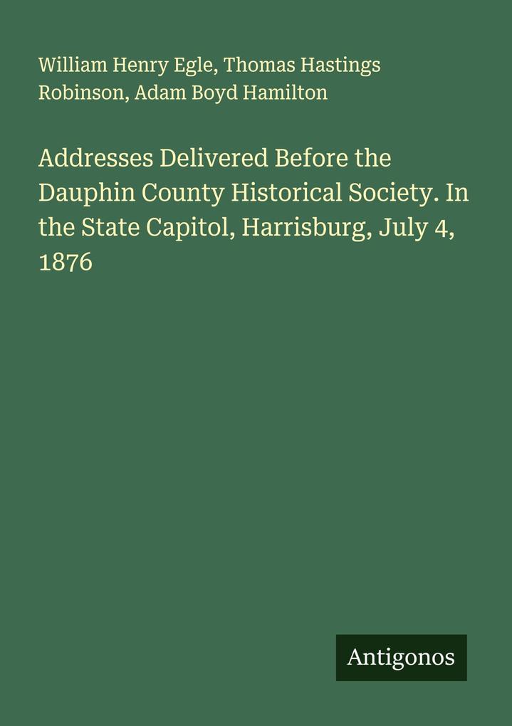 Produktbild: Addresses Delivered Before the Dauphin County Historical Society. In the State Capitol, Harrisburg, July 4, 1876 | William Henry Egle, Thomas Hastings Robinson, Adam Boyd Hamilton