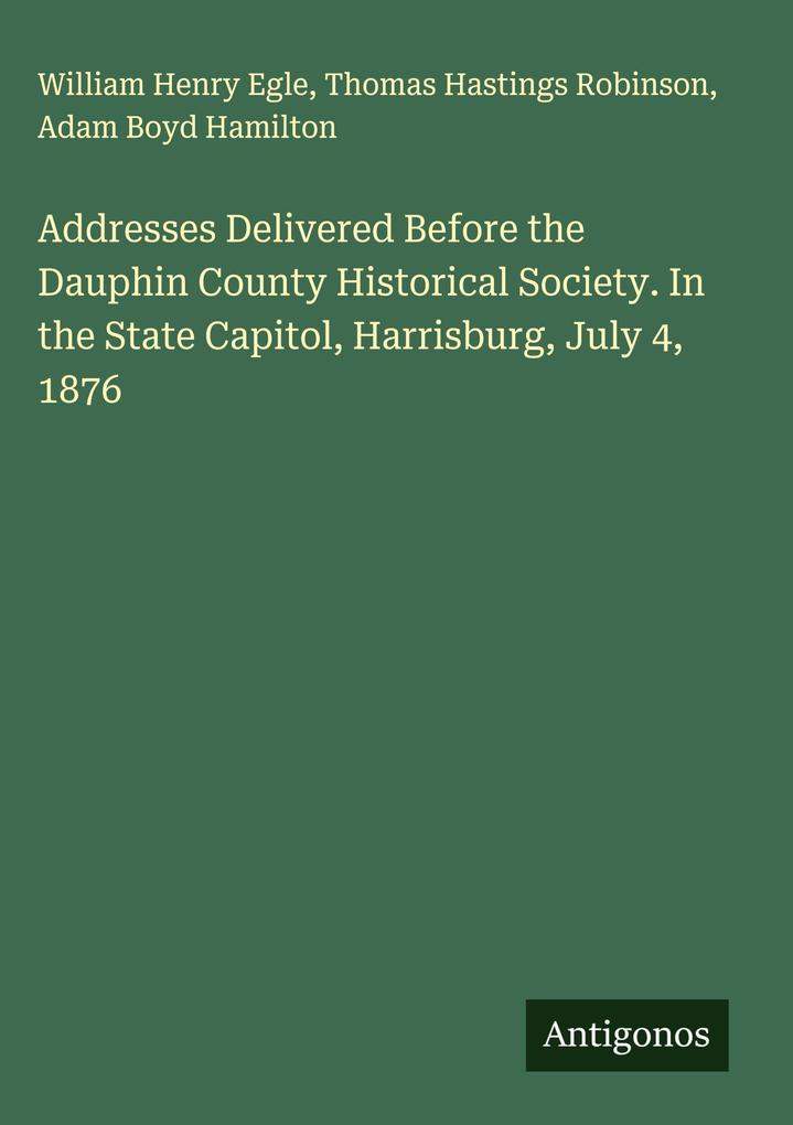 Produktbild: Addresses Delivered Before the Dauphin County Historical Society. In the State Capitol, Harrisburg, July 4, 1876 | William Henry Egle, Thomas Hastings Robinson, Adam Boyd Hamilton